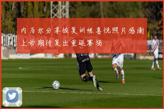 内马尔分享恢复训练喜悦照片感谢上帝期待复出重返赛场