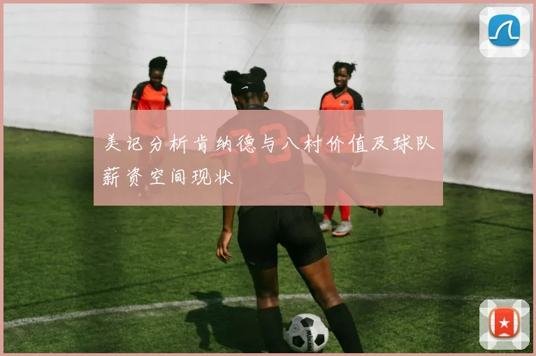 美记分析肯纳德与八村价值及球队薪资空间现状