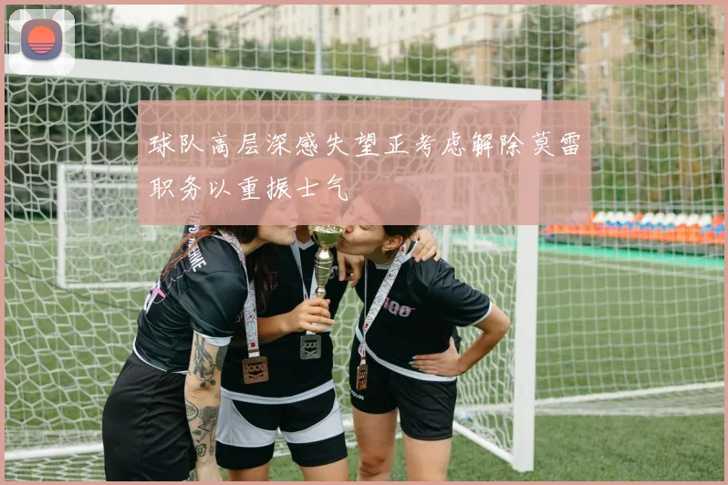 球队高层深感失望正考虑解除莫雷职务以重振士气