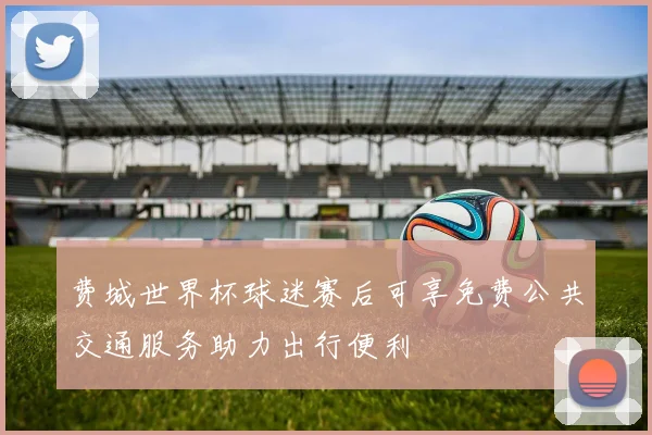 费城世界杯球迷赛后可享免费公共交通服务助力出行便利
