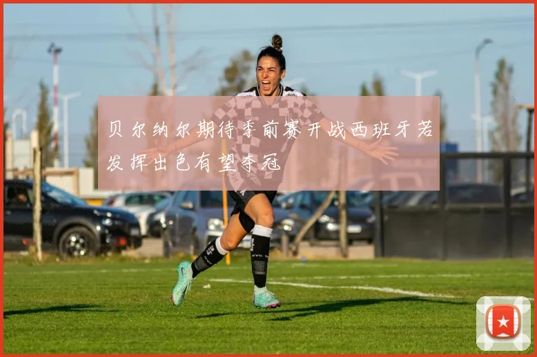 贝尔纳尔期待季前赛开战西班牙若发挥出色有望夺冠