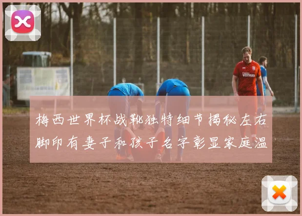 梅西世界杯战靴独特细节揭秘左右脚印有妻子和孩子名字彰显家庭温暖