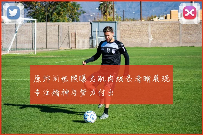 原帅训练照曝光肌肉线条清晰展现专注精神与努力付出