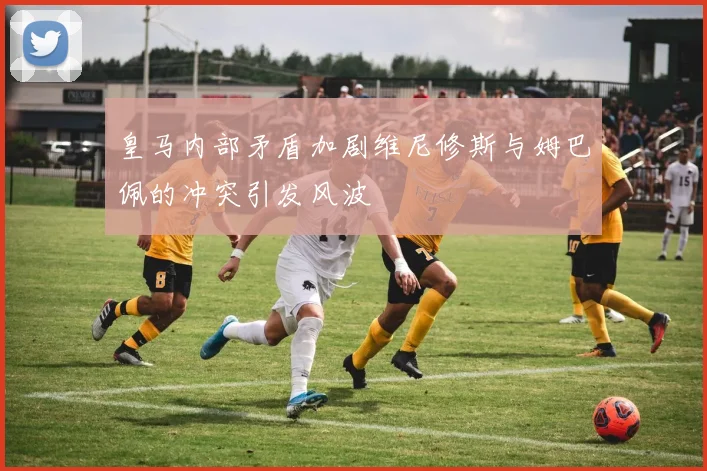 皇马内部矛盾加剧维尼修斯与姆巴佩的冲突引发风波