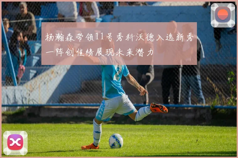 杨瀚森带领11号秀科沃德入选新秀一阵创佳绩展现未来潜力