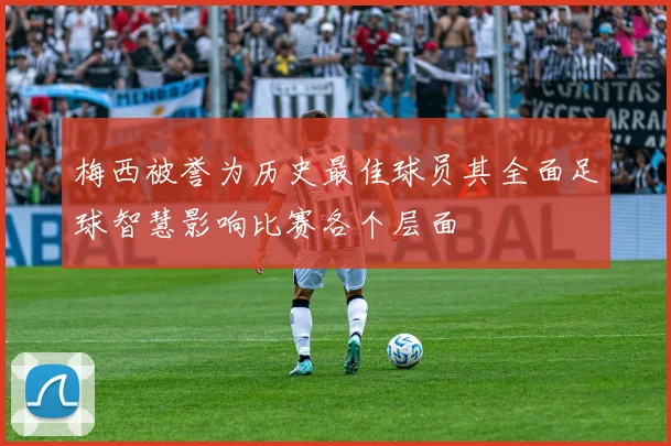 梅西被誉为历史最佳球员其全面足球智慧影响比赛各个层面