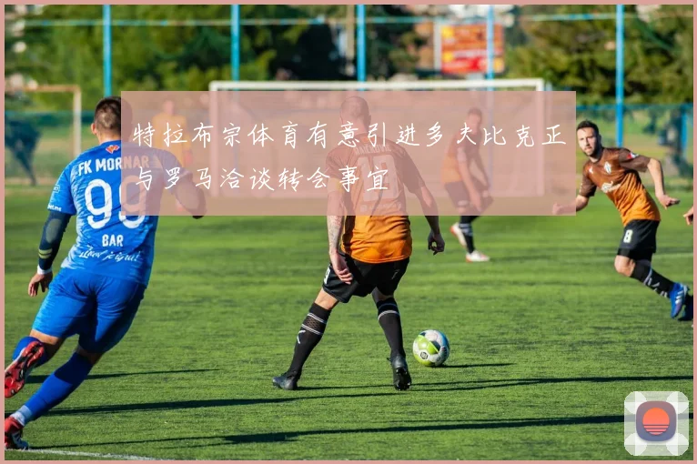 特拉布宗体育有意引进多夫比克正与罗马洽谈转会事宜