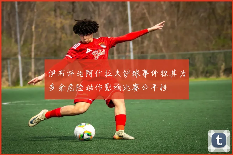 伊布评论阿什拉夫铲球事件称其为多余危险动作影响比赛公平性