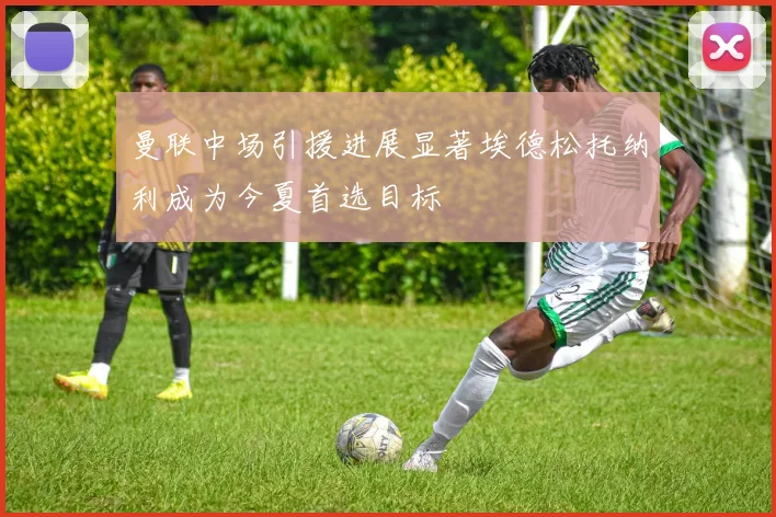 曼联中场引援进展显著埃德松托纳利成为今夏首选目标