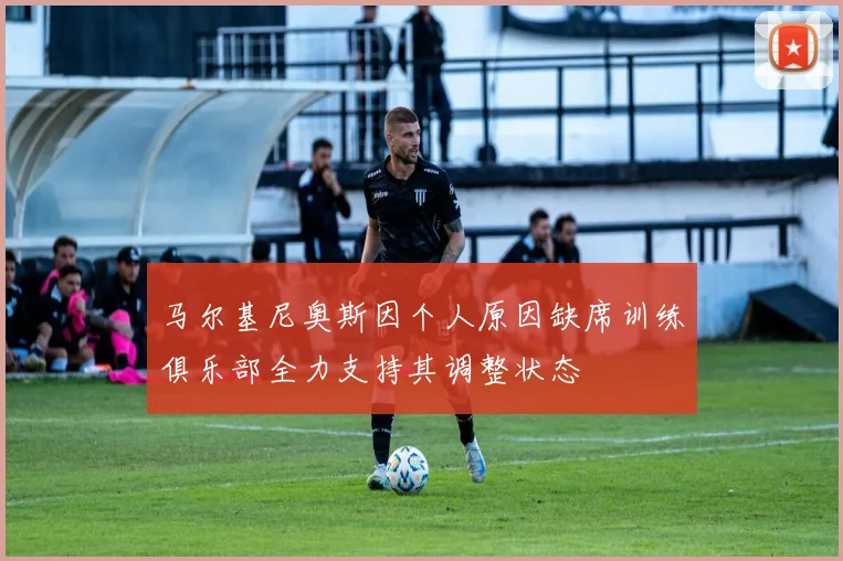 马尔基尼奥斯因个人原因缺席训练俱乐部全力支持其调整状态