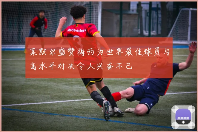 莱默尔盛赞梅西为世界最佳球员与高水平对决令人兴奋不已