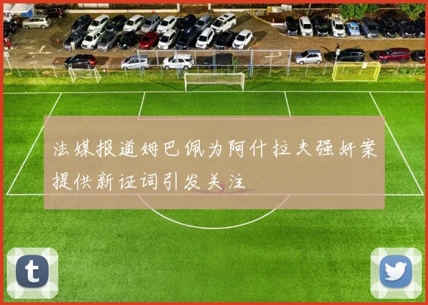 法媒报道姆巴佩为阿什拉夫强奸案提供新证词引发关注