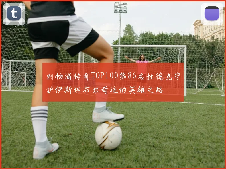 利物浦传奇TOP100第86名杜德克守护伊斯坦布尔奇迹的英雄之路