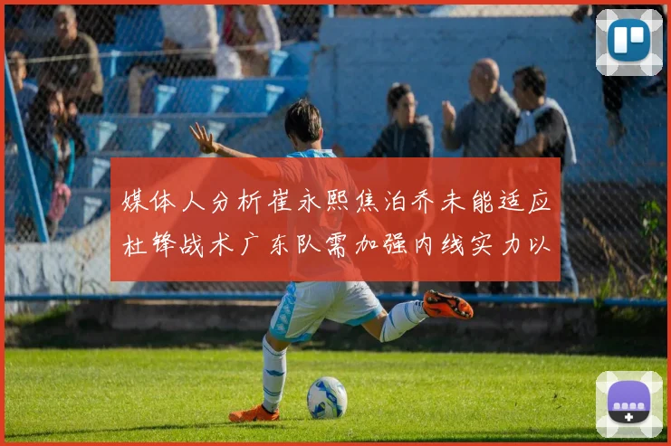 媒体人分析崔永熙焦泊乔未能适应杜锋战术广东队需加强内线实力以提升竞争力