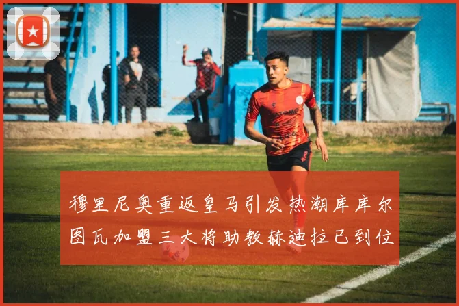 穆里尼奥重返皇马引发热潮库库尔图瓦加盟三大将助教赫迪拉已到位