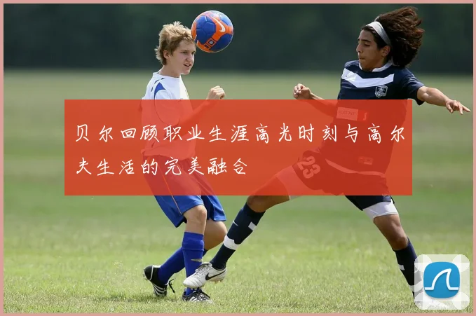 贝尔回顾职业生涯高光时刻与高尔夫生活的完美融合