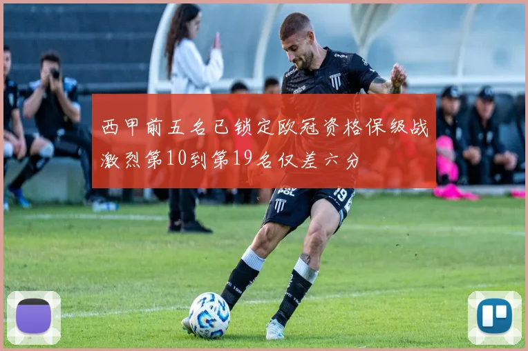 西甲前五名已锁定欧冠资格保级战激烈第10到第19名仅差六分