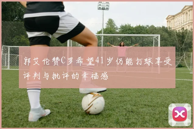 郭艾伦赞C罗希望41岁仍能打球享受评判与批评的幸福感