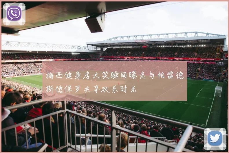 梅西健身房大笑瞬间曝光与帕雷德斯德保罗共享欢乐时光